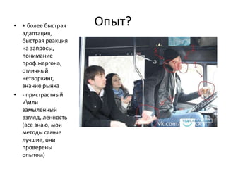 • + более быстрая    Опыт?
  адаптация,
  быстрая реакция
  на запросы,
  понимание
  проф.жаргона,
  отличный
  нетворкинг,
  знание рынка
• - пристрастный
  иили
  замыленный
  взгляд, ленность
  (все знаю, мои
  методы самые
  лучшие, они
  проверены
  опытом)
 