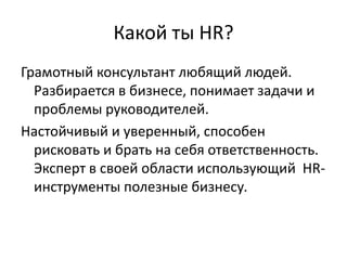 Какой ты HR?
Грамотный консультант любящий людей.
  Разбирается в бизнесе, понимает задачи и
  проблемы руководителей.
Настойчивый и уверенный, способен
  рисковать и брать на себя ответственность.
  Эксперт в своей области использующий HR-
  инструменты полезные бизнесу.
 