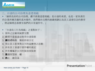 「維持良好的公司治理，嚴守商業道德規範」是台達的承諾，也是一家負責任 的企業所應具備的基本條件，我們藉由完整的組織規劃以及員工道德信念的教育 ，將這個理念落實至我們的日常運作中。」 「台達員工行為規範」之重點如下：   1.  資料之記載須誠實完整 2.  嚴禁不當或違法使用台達資源   3.  饋贈禮物與娛樂招待須合宜   4.  禁止員工從事與公司利益衝突之活動   5.  所有員工須遵守著作權的規定   6.  所有權屬於公司的資訊須保密   7.  保護智慧財產權   8.  禁止內線交易   三、台達的公司治理及道德規範 