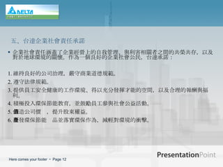 企業社會責任涵蓋了企業經營上的自我管理、與利害相關者之間的共榮共存，以及對於地球環境的關懷。作為一個良好的企業社會公民，台達承諾： 1. 維持良好的公司治理，嚴守商業道德規範。 2. 遵守法律規範。 3. 提供員工安全健康的工作環境、得以充分發揮才能的空間，以及合理的報酬與福利。 4. 積極投入環保節能教育，並鼓勵員工參與社會公益活動。 5. 創造公司價值，提升股東權益。 6. 研發環保節能產品並落實環保作為，減輕對環境的衝擊。 五、台達企業社會責任承諾 