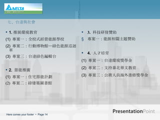 1. 推展環境教育 (1)   專案一：全校式經營能源學校 (2)   專案二：行動博物館─綠色能源巡迴車 (3)   專案三：台達綠色編輯台 2.   節能推廣 (1)   專案一：住宅節能計劃 (2)  專案二：綠建築圖書館 3.   科技研發贊助 專案一：能源相關主題贊助 4.  人才培育 (1)   專案一：台達環境獎學金 (2)   專案二：支持泰北華文教育 (3)   專案三：公務人員海外進修獎學金 七、台達與社會 