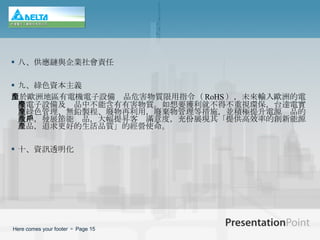 八、供應鏈與企業社會責任 九、綠色資本主義 由於歐洲地區有 電機電子設備產品危害物質限用指令（ RoHS ），未來輸入歐洲的電機電子設備及產品中不能含有有害物質。如想要獲利就不得不重視環保，台達電實施綠色管理、無鉛製程、廢物再利用，廢棄物管理等措施，並積極提升電源產品的效率，發展節能產品，大幅提昇客戶滿意度，充份展現其「提供高效率的創新能源產品，追求更好的生活品質」的經營使命。 十、資訊透明化 