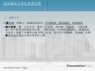 遠見雜誌企業社會責任獎 在 問卷調查 時納入三個層面來評比： 社會績效、環境績效、財務績效 。 調查對象：國內上市公司，最近三年經營狀況均無稅後虧損，《遠見雜誌》將主動寄送問卷給各企業。 ( 資料來源：公開資訊觀測站、臺灣證券交易所 )  連續三年獲得 CSR 首獎之企業，即可列入榮譽榜，得連續三年暫停接受遠見雜誌企業社會責任大調查。 三、評選方式 