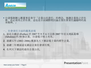 台達電創辦人鄭董事長奉守「企業公民責任」的理念，強調企業取之於社會，也必須用之於社會，這也是目前國際間討論企業社會責任議題時的基本精神。」 1.   富比士雜誌 (Forbes) 於 2007 年 9 月 6 日公佈 2007 年亞太地區最棒 (fabulous) 的 50 強企業，台達電子榜上有名。 2.   連續五年 (2002~2006) 獲選為天下雜誌電子業的標竿企業。 3.   連 續三年獲頒遠見雜誌企業社會責任獎。 4.   名列天下雜誌的最佳企業公民。 一、 社會責任方面的優異表現 
