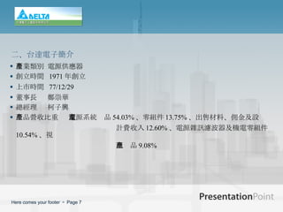 產業類別   電源供應器 創立時間   1971 年創立 上市時間   77/12/29 董事長   鄭崇華 總經理   柯子興 產品營收比重   電源系統產品 54.03% 、零組件 13.75% 、出售材料、佣金及設 計費收入 12.60% 、電源雜訊濾波器及機電零組件 10.54% 、視 訊產品 9.08% 二 、 台達電子簡介 