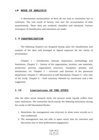 1.8 MODE OF ANALYSIS
A discriminate accumulation of facts do not lead to conclusion but to
confusion. The end result of factory visit was the accumulation of data
quantitatively. These data are analyzed, classified and tabulated. Various
techniques of classification and tabulation are made.
1.9 CHAPTERISATION
The following chapters are designed basing upon the classification and
analysis of the data and arranged in logical sequence for the clarity of
presentation.
Chapter 1 – introduction, concept, importance, methodology and
limitations. Chapter 2 – history of the organization, location, raw materials,
production process, organization structure, manpower position and
distribution, etc. Chapter 3 – structure and function of the personnel
department. Chapter 4 – HR practices at L&T Kansbahal. Chapter 5 – over view
of the study. Chapter 6 – brief summary followed by conclusion and a few
suggestion.
1.10 Limitations OF THE STUDY
Like the other social research work, the present study equally suffers from
some limitations. The researcher faced mainly the following limitations during
her study at L&T Kansbahal Works:-
1. Sometimes the management was reluctant to show some records as it
was confidential
2. The management was not able to spare much time for interview and
discussion due to their professional engagement.
10
 