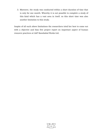 3. Moreover, the study was conducted within a short duration of time that
is only for one month. Whereby it is not possible to complete a study of
this kind which has a vast area in itself. so this short time was also
another limitation to this study.
Inspite of all such above limitations the researchers tried her best to come out
with a objective and bias free project report on important aspect of human
resource practices at L&T Kansbahal Works Ltd.
11
 