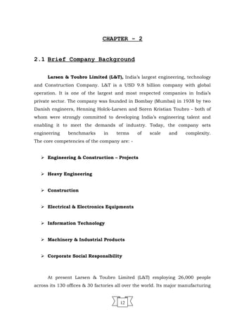 CHAPTER - 2
2.1 Brief Company Background
Larsen & Toubro Limited (L&T), India’s largest engineering, technology
and Construction Company. L&T is a USD 9.8 billion company with global
operation. It is one of the largest and most respected companies in India’s
private sector. The company was founded in Bombay (Mumbai) in 1938 by two
Danish engineers, Henning Holck-Larsen and Soren Kristian Toubro - both of
whom were strongly committed to developing India’s engineering talent and
enabling it to meet the demands of industry. Today, the company sets
engineering benchmarks in terms of scale and complexity.
The core competencies of the company are: -
 Engineering & Construction – Projects
 Heavy Engineering
 Construction
 Electrical & Electronics Equipments
 Information Technology
 Machinery & Industrial Products
 Corporate Social Responsibility
At present Larsen & Toubro Limited (L&T) employing 26,000 people
across its 130 offices & 30 factories all over the world. Its major manufacturing
12
 