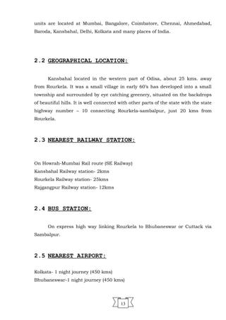 units are located at Mumbai, Bangalore, Coimbatore, Chennai, Ahmedabad,
Baroda, Kansbahal, Delhi, Kolkata and many places of India.
2.2 GEOGRAPHICAL LOCATION:
Kansbahal located in the western part of Odisa, about 25 kms. away
from Rourkela. It was a small village in early 60’s has developed into a small
township and surrounded by eye catching greenery, situated on the backdrops
of beautiful hills. It is well connected with other parts of the state with the state
highway number – 10 connecting Rourkela-sambalpur, just 20 kms from
Rourkela.
2.3 NEAREST RAILWAY STATION:
On Howrah-Mumbai Rail route (SE Railway)
Kansbahal Railway station- 2kms
Rourkela Railway station- 25kms
Rajgangpur Railway station- 12kms
2.4 BUS STATION:
On express high way linking Rourkela to Bhubaneswar or Cuttack via
Sambalpur.
2.5 NEAREST AIRPORT:
Kolkata- 1 night journey (450 kms)
Bhubaneswar-1 night journey (450 kms)
13
 