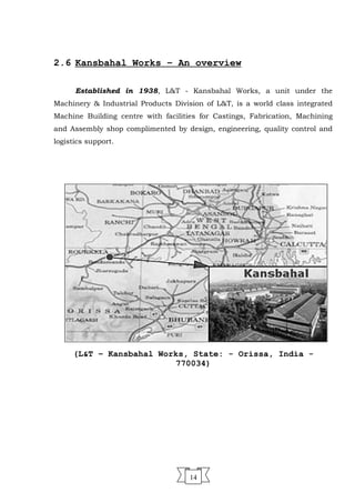 2.6 Kansbahal Works – An overview
Established in 1938, L&T - Kansbahal Works, a unit under the
Machinery & Industrial Products Division of L&T, is a world class integrated
Machine Building centre with facilities for Castings, Fabrication, Machining
and Assembly shop complimented by design, engineering, quality control and
logistics support.
(L&T – Kansbahal Works, State: - Orissa, India -
770034)
14
 