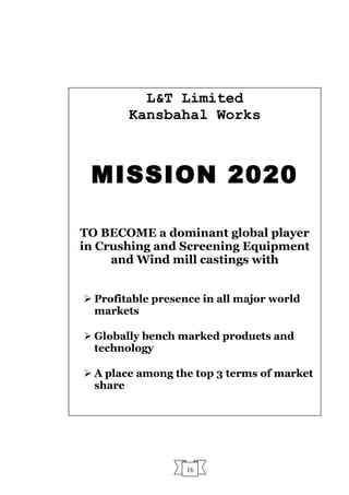 16
L&T Limited
Kansbahal Works
MISSION 2020
TO BECOME a dominant global player
in Crushing and Screening Equipment
and Wind mill castings with
 Profitable presence in all major world
markets
 Globally bench marked products and
technology
 A place among the top 3 terms of market
share
 