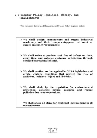 2.8 Company Policy (Business, Safety, and
Environment)
The company Integrated Management System Policy is given below:
17
 We shall design, manufacture and supply industrial
machinery and their components/spare that meet or
exceed customer requirements.
 We shall strive to perform task free of defects on time,
every time and enhance customer satisfaction through
service before and after sales.
 We shall confirm to the applicable OH&S legislation and
create working conditions that prevent the risk of
accidents, incidents, injure and ill-health.
 We shall abide by the regulation for environmental
protection, conserve natural resource and reduce
pollution due to our operations.
We shall above all strive for continual improvement in all
our endeavors
 