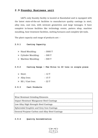 2.9 Foundry Business unit
L&T’s only foundry facility is located at Kansbahal and is equipped with
the latest state-of-the-art facilities to manufacture quality castings in steel,
alloy iron, cast iron, with intricate geometries and large tonnages. It have
complete in-house facilities like technology centre, pattern shop, machine
moulding, heat treatment facilities, melting furnaces and complete QA tools.
The plant capacity and range of products are: -
2.9.1 Casting Capacity
 Hand Moulding: - 3000 T
 Cylinder Moulding: - 500 T
 Machine Moulding: - 500 T
2.9.2 Casting Range – Few Kilos to 22 tons in single piece
 Steel: - 12 T
 Alloy Iron: - 15 T
 SG / Cast Iron: - 22 T
2.9.3 Cast Products
Wear Resistant Grinding Elements
Impact Resistant Manganese Steel Castings
Low Alloy High Strength Steel Castings
Spheroidal Graphite and Grey Iron Castings
General Purpose Carbon and Alloy Steel Castings
2.9.4 Quality Accreditation
18
 