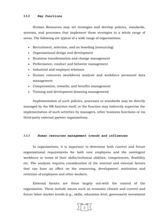 1.1.2 Key functions
Human Resources may set strategies and develop policies, standards,
systems, and processes that implement these strategies in a whole range of
areas. The following are typical of a wide range of organizations:
• Recruitment, selection, and on boarding (resourcing)
• Organizational design and development
• Business transformation and change management
• Performance, conduct and behavior management
• Industrial and employee relations
• Human resources (workforce) analysis and workforce personnel data
management
• Compensation, rewards, and benefits management
• Training and development (learning management)
Implementation of such policies, processes or standards may be directly
managed by the HR function itself, or the function may indirectly supervise the
implementation of such activities by managers, other business functions or via
third-party external partner organizations.
1.1.3 Human resources management trends and influences
In organizations, it is important to determine both current and future
organizational requirements for both core employees and the contingent
workforce in terms of their skills/technical abilities, competencies, flexibility
etc. The analysis requires consideration of the internal and external factors
that can have an effect on the resourcing, development, motivation and
retention of employees and other workers.
External factors are those largely out-with the control of the
organization. These include issues such as economic climate and current and
future labor market trends (e.g., skills, education level, government investment
2
 