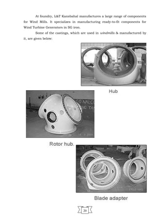 At foundry, L&T Kansbahal manufactures a large range of components
for Wind Mills. It specializes in manufacturing ready-to-fit components for
Wind Turbine Generators in SG iron.
Some of the castings, which are used in windmills & manufactured by
it, are given below:
20
 