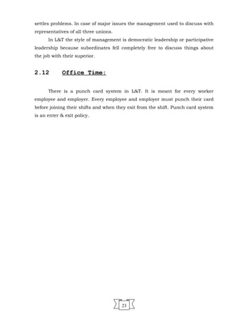 settles problems. In case of major issues the management used to discuss with
representatives of all three unions.
In L&T the style of management is democratic leadership or participative
leadership because subordinates fell completely free to discuss things about
the job with their superior.
2.12 Office Time:
There is a punch card system in L&T. It is meant for every worker
employee and employer. Every employee and employer must punch their card
before joining their shifts and when they exit from the shift. Punch card system
is an enter & exit policy.
23
 