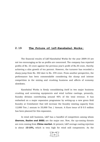 2.19 The Future of L&T-Kansbahal Works:
The financial results of L&T-Kansbahal Works for the year 2009-10 are
not too encouraging as far as profits are concerned. The company has reported
profits of Rs. 33 crore against the previous year’s profit of Rs.30 crore, thereby
achieving a slim growth of ten percent. However, the turnover has recorded a
sharp jump from Rs. 302 dare to Rs. 378 crore. From another perspective, the
performance has been commendable considering the slump and intense
competition in the mining and crushing business and affects of economy
slowdown.
Kansbahal Works is firmly consolidating itself in two major business
crushing and screening equipments and wind turbine castings, presently,
foundry division contributing around 40% of the total revenue. It has
embarked on a major expansion programme by setting-up a new green field
foundry at Coimbatore that will increase the foundry existing capacity from
12,000 Ton / annum to 35,000 Ton / Annum. A Euro issue of $ 0.5 million
has been planned for this expansion.
In wind mill business, L&T has a handful of competitors among whom
Enercon, Suzlon and BHEL are the major one. Now, the up-coming threats
are even coming from China market. At present, L&T average casting rejection
is about 13-15%, which is very high for wind mill components. As the
26
 