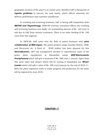 geographic location of the plant is in remote area, therefore L&T is facing lots of
logistic problems to execute the task timely, which affects adversely the
delivery performance and customer satisfaction.
In crushing and screening business, L&T is facing stiff competition from
METSO and Thysonkrupp. 2008-09 economy recessions affects the crushing
and screening business very badly. An outstanding amount of Rs. 120 crore is
still due to L&T from various customers. There is an order backlog of Rs. 240
crore from this segment.
In 2008-09, L&T enter into the field of power business with joint
collaboration of MHI-Japan. The power product range includes Boilers, VRM,
and Structural etc. A Euro of $100 million has been planned for this
diversification. L&T top management decided to manufacture some of the
power plant equipments at Kansbahal works (ESP-Electrostatic
Precipitators) which will give a business of Rs. 500 crore / annum. Apart from
this some other new project which will be coming at Kansbahal are Wheel-
Loader which will add a value of Rs. 200 crore/annum by the end of 2010-11.
Both the plant expansion work is under progress and production for the same
will be expected by June 2010.
CHAPTER-3
27
 