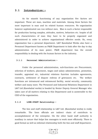 3.1 Introduction:-
As for smooth functioning of any organization five factors are
important. These are man, machine and materials. Among these factors the
most important is man and its related human resources. No organization
however sophisticated can run without men. Man is such a factor responsible
for production having complex, attitudes, motives, behaviors etc. Inspite of all
such characteristics of man they have to be properly organized and
administered in order to achieve organizational effective needs. So, every
organization has a personal department. L&T Kansbahal Works also have a
Personnel Department known as P&IR Department to look after the day to day
administration of its man power. P&IR department has the overall
responsibility in dealing with the human factors in the industry.
3.1.1 Personnel Administration:-
Under the personnel administration, sub-functions are Procurement,
selection of workers, placement, wages and salary administration, promotion,
transfer, appraisal etc, industrial relations function includes agreements,
contracts, settlement of dispute redress of grievances etc. The welfare
functions are intramural and extramural facility, social security, community
welfare and many more. The Personnel and Industrial Relations Department in
L&T Ltd (Kansbahal works) is headed by Senior Deputy General Manager who
takes care of all matters relating to this Department and is answerable to the
CEO of the organization.
3.1.2 LINE-STAFF Relationship:-
The line and staff relationship in L&T Ltd. (Kansbahal works) is really
remarkable. The lines officials are indirect chain of contribute to
accomplishment of the enterprise. On the other hand staff authority is
auxiliary in nature that helps line managers to work most efficiently. There is
good formal as well as informal relationship both the line and staff department.
28
 