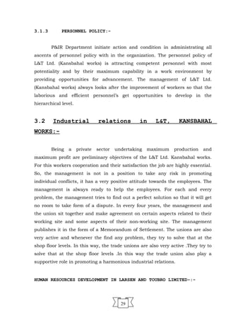 3.1.3 PERSONNEL POLICY:-
P&IR Department initiate action and condition in administrating all
ascents of personnel policy with in the organization. The personnel policy of
L&T Ltd. (Kansbahal works) is attracting competent personnel with most
potentiality and by their maximum capability in a work environment by
providing opportunities for advancement. The management of L&T Ltd.
(Kansbahal works) always looks after the improvement of workers so that the
laborious and efficient personnel’s get opportunities to develop in the
hierarchical level.
3.2 Industrial relations in L&T, KANSBAHAL
WORKS:-
Being a private sector undertaking maximum production and
maximum profit are preliminary objectives of the L&T Ltd. Kansbahal works.
For this workers cooperation and their satisfaction the job are highly essential.
So, the management is not in a position to take any risk in promoting
individual conflicts, it has a very positive attitude towards the employees. The
management is always ready to help the employees. For each and every
problem, the management tries to find out a perfect solution so that it will get
no room to take form of a dispute. In every four years, the management and
the union sit together and make agreement on certain aspects related to their
working site and some aspects of their non-working site. The management
publishes it in the form of a Memorandum of Settlement. The unions are also
very active and whenever the find any problem, they try to solve that at the
shop floor levels. In this way, the trade unions are also very active .They try to
solve that at the shop floor levels .In this way the trade union also play a
supportive role in promoting a harmonious industrial relations.
HUMAN RESOURCES DEVELOPMENT IN LARSEN AND TOUBRO LIMITED-:-
29
 