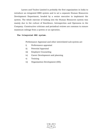 Larsen and Toubro Limited is probably the first organization in India to
introduce an integrated HRD system and to set a separate Human Resources
Development Department, headed by a senior executive to implement the
system. The whole exercise of looking into the Human Resources system was
mainly due to the culture of Excellence, Introspection and Openness in the
Company. Constructive criticism and periodical reviews are common to ensure
maximum mileage from a system or an operation.
The Integrated HRD system.
Performance Appraisal and other interrelated sub-system are
i) Performance appraisal
ii) Potential Appraisal
iii) Employee Counseling
iv) Career Development and planning
v) Training
vi) Organization Development (OD).
30
 