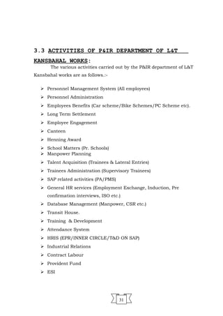  Training & Development
 Attendance System
 HRIS (EPR/INNER CIRCLE/T&D ON SAP)
 Industrial Relations
 Contract Labour
 Provident Fund
 ESI
31
3.3 ACTIVITIES OF P&IR DEPARTMENT OF L&T
KANSBAHAL WORKS:
The various activities carried out by the P&IR department of L&T
Kansbahal works are as follows.:-
 Personnel Management System (All employees)
 Personnel Administration
 Employees Benefits (Car scheme/Bike Schemes/PC Scheme etc).
 Long Term Settlement
 Employee Engagement
 Canteen
 Henning Award
 School Matters (Pr. Schools)
 Manpower Planning
 Talent Acquisition (Trainees & Lateral Entries)
 Trainees Administration (Supervisory Trainees)
 SAP related activities (PA/PMS)
 General HR services (Employment Exchange, Induction, Pre
confirmation interviews, ISO etc.)
 Database Management (Manpower, CSR etc.)
 Transit House.
 
