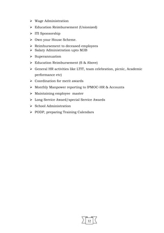 32
 Wage Administration
 Education Reimbursement (Unionized)
 ITI Sponsorship
 Own your House Scheme.
 Reimbursement to deceased employees
 Salary Administration upto M3B
 Superannuation
 Education Reimbursement (S & Above)
 General HR activities like LTIT, team celebration, picnic, Academic
performance etc)
 Coordination for merit awards
 Monthly Manpower reporting to IPMOC-HR & Accounts
 Maintaining employee master
 Long Service Award/special Service Awards
 School Administration
 PODP, preparing Training Calendars
 