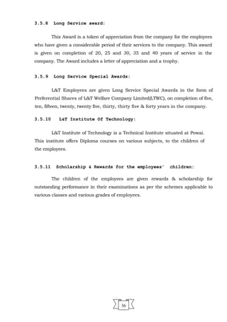 3.5.8 Long Service award:
This Award is a token of appreciation from the company for the employees
who have given a considerable period of their services to the company. This award
is given on completion of 20, 25 and 30, 35 and 40 years of service in the
company. The Award includes a letter of appreciation and a trophy.
3.5.9 Long Service Special Awards:
L&T Employees are given Long Service Special Awards in the form of
Preferential Shares of L&T Welfare Company Limited(LTWC), on completion of five,
ten, fifteen, twenty, twenty five, thirty, thirty five & forty years in the company.
3.5.10 L&T Institute Of Technology:
L&T Institute of Technology is a Technical Institute situated at Powai.
This institute offers Diploma courses on various subjects, to the children of
the employees.
3.5.11 Scholarship & Rewards for the employees' children:
The children of the employees are given rewards & scholarship for
outstanding performance in their examinations as per the schemes applicable to
various classes and various grades of employees.
36
 