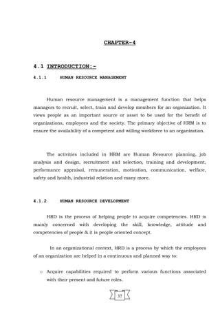 CHAPTER-4
4.1 INTRODUCTION:-
4.1.1 HUMAN RESOURCE MANAGEMENT
Human resource management is a management function that helps
managers to recruit, select, train and develop members for an organization. It
views people as an important source or asset to be used for the benefit of
organizations, employees and the society. The primary objective of HRM is to
ensure the availability of a competent and willing workforce to an organization.
The activities included in HRM are Human Resource planning, job
analysis and design, recruitment and selection, training and development,
performance appraisal, remuneration, motivation, communication, welfare,
safety and health, industrial relation and many more.
4.1.2 HUMAN RESOURCE DEVELOPMENT
HRD is the process of helping people to acquire competencies. HRD is
mainly concerned with developing the skill, knowledge, attitude and
competencies of people & it is people oriented concept.
In an organizational context, HRD is a process by which the employees
of an organization are helped in a continuous and planned way to:
o Acquire capabilities required to perform various functions associated
with their present and future roles.
37
 