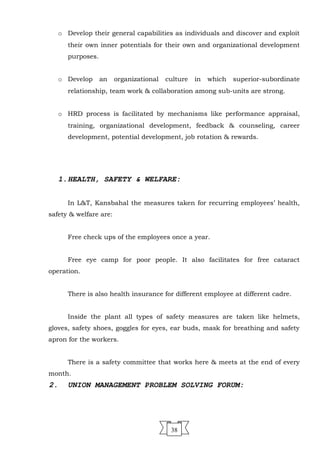 o Develop their general capabilities as individuals and discover and exploit
their own inner potentials for their own and organizational development
purposes.
o Develop an organizational culture in which superior-subordinate
relationship, team work & collaboration among sub-units are strong.
o HRD process is facilitated by mechanisms like performance appraisal,
training, organizational development, feedback & counseling, career
development, potential development, job rotation & rewards.
1.HEALTH, SAFETY & WELFARE:
In L&T, Kansbahal the measures taken for recurring employees’ health,
safety & welfare are:
Free check ups of the employees once a year.
Free eye camp for poor people. It also facilitates for free cataract
operation.
There is also health insurance for different employee at different cadre.
Inside the plant all types of safety measures are taken like helmets,
gloves, safety shoes, goggles for eyes, ear buds, mask for breathing and safety
apron for the workers.
There is a safety committee that works here & meets at the end of every
month.
2. UNION MANAGEMENT PROBLEM SOLVING FORUM:
38
 
