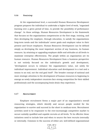 1.1.6 Training
At the organizational level, a successful Human Resources Development
program prepares the individual to undertake a higher level of work, "organized
learning over a given period of time, to provide the possibility of performance
change". In these settings, Human Resources Development is the framework
that focuses on the organizations competencies at the first stage, training, and
then developing the employee, through education, to satisfy the organizations
long-term needs and the individuals’ career goals and employee value to their
present and future employers. Human Resources Development can be defined
simply as developing the most important section of any business, its human
resource, by attaining or upgrading employee skills and attitudes at all levels to
maximize enterprise effectiveness. The people within an organization are its
human resource. Human Resources Development from a business perspective
is not entirely focused on the individual's growth and development,
"development occurs to enhance the organization's value, not solely for
individual improvement. Individual education and development is a tool and a
means to an end, not the end goal itself" .The broader concept of national and
more strategic attention to the development of human resources is beginning to
emerge as newly independent countries face strong competition for their skilled
professionals and the accompanying brain-drain they experience.
1.1.7 Recruitment
Employee recruitment forms a major part of an organization's overall
resourcing strategies, which identify and secure people needed for the
organization to survive and succeed in the short to medium-term. Recruitment
activities need to be responsive to the ever-increasingly competitive market to
secure suitably qualified and capable recruits at all levels. To be effective these
initiatives need to include how and when to source the best recruits internally
or externally. Common to the success of either are; well-defined organizational
4
 