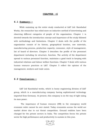 CHAPTER –6
6.1 Summary:-
While summing up the entire study conducted at L&T Ltd. Kansbahal
Works, the researcher has relied more on inductive method of interviewing and
observing different categories of people of the organization. Chapter 1 is
devoted towards the introduction concept and importance of the study followed
with methodology and limitations. Chapter 2 deals with the profile of the
organization consist of its history, geographical location, raw materials,
manufacturing process, production capacity, consumer, style of management,
list of board of directors. Chapter 3 describes the profile of the personnel
department including its structure, function. The activity of the department
spread to various personnel function, maintains a good track in keeping with
industrial relations and labour welfare functions. Chapter 4 deals with various
human resource practices at L&T. Chapter 5 reflect the opinion of the
management, workers and trade union.
6.2 Conclusion:-
L&T Ltd Kansbahal works, which is heavy engineering division of L&T
group, which is a manufacturing company having sophisticated technology
imported from Germany. At present, this company is on the way of right sizing
its man power.
The importance of human resource (HR) in the emergency world
economic order cannot be over stated. Today economies across the world are
market driver due to cut throat competition. Ground realities have been
changed for the private sectors in India. The competition forces the private
sector for high performance and productivity to sustain in this year.
42
 