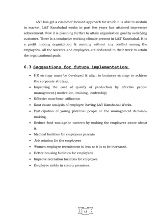 L&T has got a customer focused approach for which it is able to sustain
in market. L&T Kansbahal works in part few years has attained impressive
achievement. Now it is planning further to attain organization goal by satisfying
customer. There is a conducive working climate present in L&T Kansbahal. It is
a profit making organization & running without any conflict among the
employees. All the workers and employees are dedicated to their work to attain
the organizational goals.
6.3 Suggestions for future implementation:
• HR strategy must be developed & align to business strategy to achieve
the corporate strategy.
• Improving the cost of quality of production by effective people
management.( motivation, training, leadership)
• Effective man-hour utilization
• Root cause analysis of employee leaving L&T Kansbahal Works.
• Participation of young potential people in the management decision-
making.
• Reduce food wastage in canteen by making the employees aware about
it.
• Medical facilities for employees parents
• Job rotation for the employees
• Women employee recruitment is less so it is to be increased.
• Better housing facilities for employees
• Improve recreation facilities for employee
• Employee safety in colony premises.
43
 