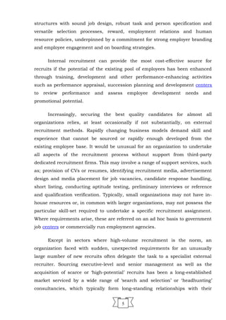 structures with sound job design, robust task and person specification and
versatile selection processes, reward, employment relations and human
resource policies, underpinned by a commitment for strong employer branding
and employee engagement and on boarding strategies.
Internal recruitment can provide the most cost-effective source for
recruits if the potential of the existing pool of employees has been enhanced
through training, development and other performance-enhancing activities
such as performance appraisal, succession planning and development centers
to review performance and assess employee development needs and
promotional potential.
Increasingly, securing the best quality candidates for almost all
organizations relies, at least occasionally if not substantially, on external
recruitment methods. Rapidly changing business models demand skill and
experience that cannot be sourced or rapidly enough developed from the
existing employee base. It would be unusual for an organization to undertake
all aspects of the recruitment process without support from third-party
dedicated recruitment firms. This may involve a range of support services, such
as; provision of CVs or resumes, identifying recruitment media, advertisement
design and media placement for job vacancies, candidate response handling,
short listing, conducting aptitude testing, preliminary interviews or reference
and qualification verification. Typically, small organizations may not have in-
house resources or, in common with larger organizations, may not possess the
particular skill-set required to undertake a specific recruitment assignment.
Where requirements arise, these are referred on an ad hoc basis to government
job centers or commercially run employment agencies.
Except in sectors where high-volume recruitment is the norm, an
organization faced with sudden, unexpected requirements for an unusually
large number of new recruits often delegate the task to a specialist external
recruiter. Sourcing executive-level and senior management as well as the
acquisition of scarce or ‘high-potential’ recruits has been a long-established
market serviced by a wide range of ‘search and selection’ or ‘headhunting’
consultancies, which typically form long-standing relationships with their
5
 