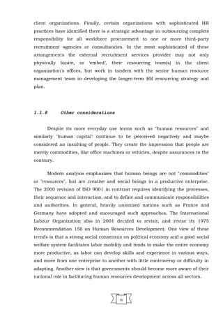 client organizations. Finally, certain organizations with sophisticated HR
practices have identified there is a strategic advantage in outsourcing complete
responsibility for all workforce procurement to one or more third-party
recruitment agencies or consultancies. In the most sophisticated of these
arrangements the external recruitment services provider may not only
physically locate, or ‘embed’, their resourcing team(s) in the client
organization's offices, but work in tandem with the senior human resource
management team in developing the longer-term HR resourcing strategy and
plan.
1.1.8 Other considerations
Despite its more everyday use terms such as "human resources" and
similarly "human capital" continue to be perceived negatively and maybe
considered an insulting of people. They create the impression that people are
merely commodities, like office machines or vehicles, despite assurances to the
contrary.
Modern analysis emphasizes that human beings are not "commodities"
or "resources", but are creative and social beings in a productive enterprise.
The 2000 revision of ISO 9001 in contrast requires identifying the processes,
their sequence and interaction, and to define and communicate responsibilities
and authorities. In general, heavily unionized nations such as France and
Germany have adopted and encouraged such approaches. The International
Labour Organization also in 2001 decided to revisit, and revise its 1975
Recommendation 150 on Human Resources Development. One view of these
trends is that a strong social consensus on political economy and a good social
welfare system facilitates labor mobility and tends to make the entire economy
more productive, as labor can develop skills and experience in various ways,
and move from one enterprise to another with little controversy or difficulty in
adapting. Another view is that governments should become more aware of their
national role in facilitating human resources development across all sectors.
6
 