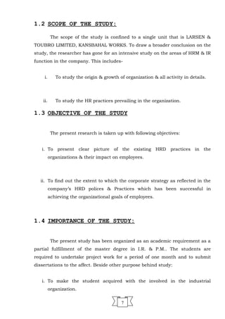 1.2 SCOPE OF THE STUDY:
The scope of the study is confined to a single unit that is LARSEN &
TOUBRO LIMITED, KANSBAHAL WORKS. To draw a broader conclusion on the
study, the researcher has gone for an intensive study on the areas of HRM & IR
function in the company. This includes-
i. To study the origin & growth of organization & all activity in details.
ii. To study the HR practices prevailing in the organization.
1.3 OBJECTIVE OF THE STUDY
The present research is taken up with following objectives:
i. To present clear picture of the existing HRD practices in the
organizations & their impact on employees.
ii. To find out the extent to which the corporate strategy as reflected in the
company’s HRD polices & Practices which has been successful in
achieving the organizational goals of employees.
1.4 IMPORTANCE OF THE STUDY:
The present study has been organized as an academic requirement as a
partial fulfillment of the master degree in I.R. & P.M.. The students are
required to undertake project work for a period of one month and to submit
dissertations to the affect. Beside other purpose behind study:
i. To make the student acquired with the involved in the industrial
organization.
7
 