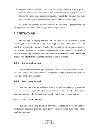 ii. Practice is different from theory: practice will increase the knowledge and
skill as well as the experience of the student. So by gaining theoretical
knowledge from class room and practice knowledge through the work
study a student will internship all that are fight in a class room.
In the changing scenario, the need and maintenance of proper discipline
hold great impact in the ultimate goal of the organization.
1.5 METHODOLOGY
Methodology is highly essential in the field of social research, while
selecting these methods what should be kept in mind is that these must be
based on a scientific approach. It refers to the matters or techniques used in
the research process or conducting investigation systematically. Methods of
data collection require observation of facts and collection of data. Hence, the
scholar has adopted the following methods of social research.
1.5.1 Historical method
This method is adopted by the researcher in order to study the history of
the organization and also various development of the organization since its
inception till the day of study.
1.5.2 Case study method
This method is more intensive in nature and the potency to have fair
ideas on various accepts. Here the entire unit under the study has been taken
as a case and an in depth study covering all related aspects undertaken.
1.5.3 Statistical Method
This method is used to obtain statistical information about quantity of
production, financial position, man power position, sales turn over, strike,
work stoppage etc.
8
 