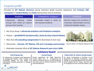 - 1 -
Corporate profile
Founded by IIT Madras alumnus having extensive global business experience with Fortune 100
companies in United States and India having three lines of business
Prof Prakash Sai
Dr. Prakash Sai is professor at the Department
of Management Studies, Indian Institute of
Technology Madras. He has wealth of
international consulting experience in Strategy
Formulation
Puneet Gupta
Puneet spearheads the IFMR Mezzanine
Finance (Mezz Co.), is strengthening the
delivery of financial services to rural households
and urban poor by making investments in local
financial institutions.
Padma Shri Dr. Ashok Jhunjhunwala
Dr. Ashok Jhunjhunwala is Professor at the
Department of Electrical Engineering, Indian
Institute of Technology Madras India. He holds a
B.Tech degree from IIT, Kanpur, and M.S. and
Ph.D degrees from the University of Maine, USA.
Analytics
• Appropriate statistical models
through which clients can measure
and grow their business.
Competitive Intelligence
• Actionable insights to clients for
their business excellence
Livelihood
•Services ranging from promotion of
livelihoods, implementation services,
livelihood & feasibility studies.
 Key Focus Areas in Advanced analytics and Predictive analytics
 Product – geniSIGHTS (Analytics/BI), Ordo-ab-Chao (Social Media)
 More than 25 consulting assignments for Businesses & Govt orgs
 Partnership – Actuate, IIT Madras, TIE and 3 strategic partnerships
 Dedicated corporate office at IIT Madras Research park since 2009
Aaum’s office, IIT Madras Research Park
 