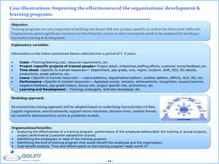 - 44 -
Objective:
Training programs are very important in building role based skill sets (project specific) as well as the behavioral skills sets.
Organizations spend significant resources on this front but return on their investment needs to be analyzed for building a
successful training & development.
Case illustrations: Improving the effectiveness of the organizations’ development &
learning programs
Explanatory variables:
Information on the below mentioned datum collected over a period of 3 -5 years.
• Costs –Training/learning cost, resource requirement, etc.
• Project <specific projects of trained people> Project detail, milestones,staffing efforts, customer score/feedback,etc.
• Time sheet <Specific to trained resources>– Department, pay grade, unit, region, location, shift, DOJ, RO details,
productivity, swipe patterns, etc.
• Leave <Specific to trained resources> – Leave patterns, regularization pattern, outdoor pattern, affinity, ALD, RO, etc.
• Performance <Specific to trained resources>– Appraisal scores, remarks, achievements, recognition, issues/concerns,
negative feedback, pay grade history, bonus info, project specific info, promotions, etc.
• Learning and Development – Trainings undergone, skill sets developed, etc.
Organizational benefits:
• Analyzing the effectiveness of a training program, performance of the employee before/after the training in actual projects,
project performance (customer satisfaction scores)
• Identifying the employees in need of the training program.
• Identifying the kind of training program that would benefit the employee and the organization.
• Cost-benefit analysis. Time and efforts spent on the training program really worth it?
Modeling approach:
Structured data mining approach will be adopted based on underlying characteristics of data.
Logistic regression, neural networks, support vector machines, decision trees, random forests,
etc would be administered to arrive at predictive models.
 