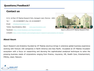 - 46 -
Questions/Feedback?
Contact us
01 N, 1st floor IIT Madras Research Park, Kanagam road, Chennai – 600113
Tel :` +91 44 66469877, Fax:+91 44 66469877
Email: info@aaumanalytics.com
Twitter: AaumAnalytics, Web: www.aaumanalytics.com
Facebook: http://www.facebook.com/AaumAnalytics
LinkedIn: http://www.linkedin.com/company/aaum-research-and-analytics-iit-madras
Aaum’s office at IIT Madras Research Park
About Aaum
Aaum Research and Analytics founded by IIT Madras alumnus brings in extensive global business experience
working with Fortune 100 companies in North America and Asia Pacific. Incubated at IIT Madras Incubator
ecosystem with a focus on researching and devising the sophisticated analytical techniques to solve the
pressing business needs of corporations ranging from finance, insurance, HR, Health Care, Entertainment,
FMCGs, retail, Telecom.
 