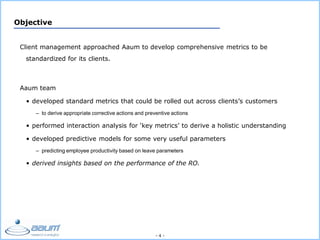 - 4 -
Objective
Client management approached Aaum to develop comprehensive metrics to be
standardized for its clients.
Aaum team
• developed standard metrics that could be rolled out across clients’s customers
– to derive appropriate corrective actions and preventive actions
• performed interaction analysis for ‘key metrics’ to derive a holistic understanding
• developed predictive models for some very useful parameters
– predicting employee productivity based on leave parameters
• derived insights based on the performance of the RO.
 