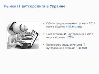 Рынок IT аутсорсинга в Украине
 Объем предоставленных услуг в 2012
году в Украине ~ $1,6 млрд
 Рост отрасли ИТ аутсорсинга в 2012
году в Украине ~ 20%
 Количество специалистов в IT
аутсорсинге в Украине ~ 40 000
 