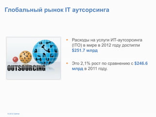 Глобальный рынок IT аутсорсинга
 Расходы на услуги ИТ-аутсорсинга
(ITO) в мире в 2012 году достигли
$251.7 млрд
 Это 2,1% рост по сравнению с $246.6
млрд в 2011 году.
© 2012 Gartner
 