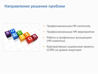 Направления решения проблем
 Профессиональное HR community
 Профессиональные HR мероприятия
 Работа в профильных ассоциациях
(HR комитеты)
 Корпоративные социальные проекты
(CSR) на уровне индустрии
 