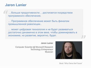 Jaron Lanier
Jaron Lanier
Computer Scientist @ Microsoft Research
Technology Entrepreneur
Musician
…больше продуктивности… достигается посредством
программного обеспечения.
… Программное обеспечение может быть финалом
промышленной революции..
… может цифровая технология и не будет развиваться
достаточно динамично в этом веке, чтобы доминировать в
экономике, но развитие, вероятно, будет.
“
”
Book “Who Owns the Future”
 