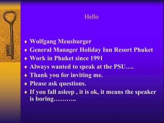 Hello 
 Wolfgang Meusburger 
 General Manager Holiday Inn Resort Phuket 
 Work in Phuket since 1991 
 Always wanted to speak at the PSU…. 
 Thank you for inviting me. 
 Please ask questions. 
 If you fall asleep , it is ok, it means the speaker 
is boring……….. 
 