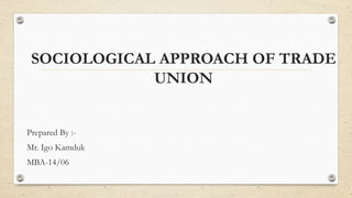 SOCIOLOGICAL APPROACH OF TRADE
UNION
Prepared By :-
Mr. Igo Kamduk
MBA-14/06
 