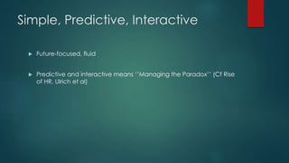 Simple, Predictive, Interactive
 Future-focused, fluid
 Predictive and interactive means ‘’Managing the Paradox’’ (Cf Rise
of HR, Ulrich et al)
 