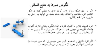 ‫انسانی‬ ‫منابع‬ ‫به‬ ‫مدرن‬ ‫نگرش‬
•‫اگر‬‫به‬‫جای‬‫اینکه‬‫برنامه‬‫های‬‫کوتاه‬‫مدت‬‫را‬‫تنظیم‬‫کنید‬‫در‬‫ف‬‫کر‬
‫انتخاب‬‫افراد‬‫متناسب‬‫با‬‫اهداف‬‫بلند‬‫مدت‬‫باشید‬‫می‬‫توانید‬‫به‬‫راحتی‬‫به‬
‫دنیایی‬‫متحول‬‫قدم‬‫بگذارید‬.
•‫افراد‬‫شایسته‬‫نیازی‬‫به‬‫کنترل‬‫شدید‬‫و‬‫ایجاد‬‫انگیزه‬‫چندانی‬‫ن‬‫دارند‬.‫آنها‬‫به‬
‫واسطه‬‫های‬‫انگیزه‬‫درونی‬‫خود‬‫به‬‫حرکت‬‫در‬‫آیند‬‫می‬‫تا‬‫بهترین‬‫دس‬‫ت‬
‫آوردها‬‫را‬‫پدید‬‫آورده‬‫و‬‫سهمی‬‫در‬‫تحقق‬‫ها‬‫هدف‬‫داشته‬‫باشند‬.
•‫اگر‬‫افراد‬‫ناالیق‬‫را‬‫استخدام‬،‫کنیم‬‫حتی‬‫درصورتی‬‫که‬‫مسیر‬‫د‬‫رست‬‫را‬
‫در‬‫اختیار‬‫آنها‬‫قرار‬،‫دهیم‬‫آن‬‫مسیر‬‫به‬‫درستی‬‫طی‬‫نخواهد‬‫شد‬.
 