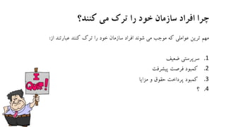 ‫کنند؟‬ ‫می‬ ‫ترک‬ ‫را‬ ‫خود‬ ‫سازمان‬ ‫افراد‬ ‫چرا‬
‫از‬ ‫عبارتند‬ ‫کنند‬ ‫ترك‬ ‫را‬ ‫خود‬ ‫سازمان‬ ‫افراد‬ ‫شوند‬ ‫می‬ ‫موجب‬ ‫که‬ ‫عواملی‬ ‫ترین‬ ‫مهم‬:
.1‫ضعیف‬ ‫سرپرستی‬
.2‫پیشرفت‬ ‫فرصت‬ ‫کمبود‬
.3‫و‬ ‫حقوق‬ ‫پرداخت‬ ‫کمبود‬‫مزایا‬
.4‫؟‬
 